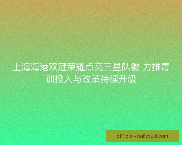 上海海港双冠荣耀点亮三星队徽 力推青训投入与改革持续升级